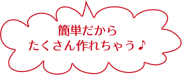 簡単だから たくさん作れちゃう♪