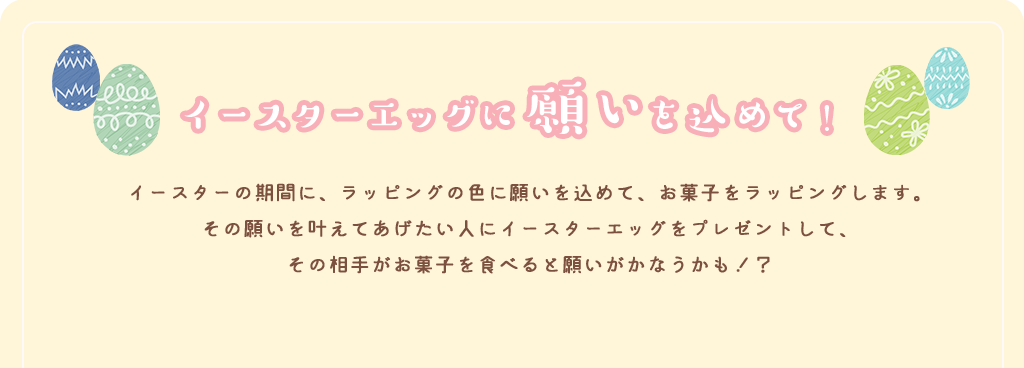 イースターエッグに願いを込めて！ イースターの期間に、ラッピングの色に願いを込めて、お菓子をラッピングします。その願いを叶えてあげたい人にイースターエッグをプレゼントして、その相手がお菓子を食べると願いがかなうかも！？