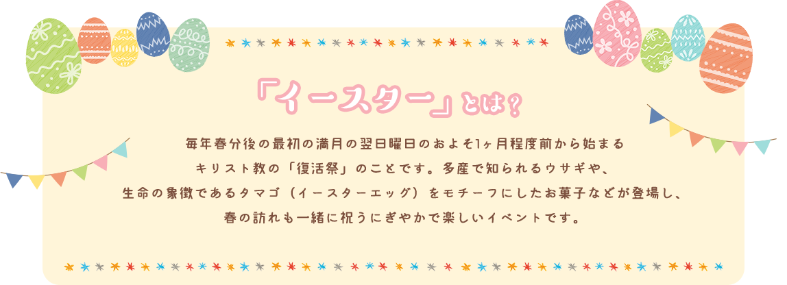 「イースター」とは？ 毎年春分後の最初の満月の翌日曜日のおよそ1ヶ月程度前から始まるキリスト教の「復活祭」のことです。多産で知られるウサギや、生命の象徴であるタマゴ（イースターエッグ）をモチーフにしたお菓子などが登場し、春の訪れも一緒に祝うにぎやかで楽しいイベントです。