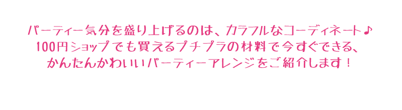 パーティー気分を盛り上げるのは、カラフルなコーディネート♪100円ショップでも買えるプチプラの材料で今すぐできる、かんたんかわいいパーティーアレンジをご紹介します！