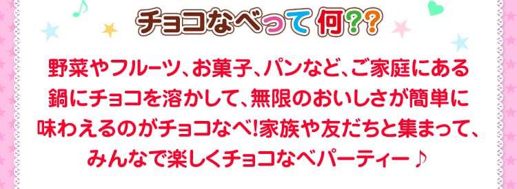 チョコなべって何？？野菜やフルーツ、お菓子、パンなど、ご家庭にある鍋にチョコを溶かして、無限のおいしさが簡単に味わえるのがチョコなべ！家族や友だちと集まって、みんなで楽しくチョコなべパーティー♪