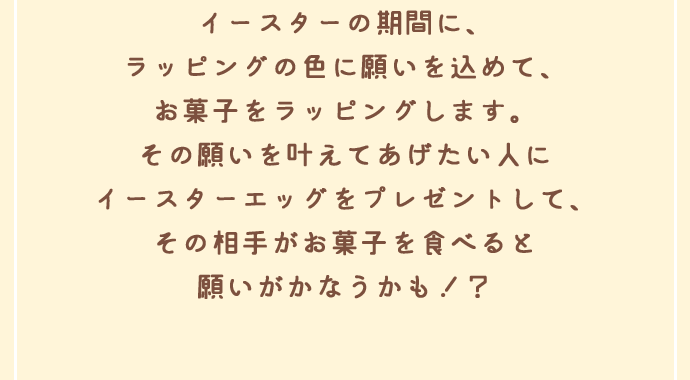 イースターの期間に、ラッピングの色に願いを込めて、お菓子をラッピングします。その願いを叶えてあげたい人にイースターエッグをプレゼントして、その相手がお菓子を食べると願いがかなうかも！？