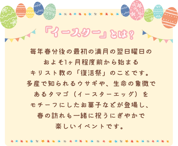 「イースター」とは？ 毎年春分後の最初の満月の翌日曜日のおよそ1ヶ月程度前から始まるキリスト教の「復活祭」のことです。多産で知られるウサギや、生命の象徴であるタマゴ（イースターエッグ）をモチーフにしたお菓子などが登場し、春の訪れも一緒に祝うにぎやかで楽しいイベントです。