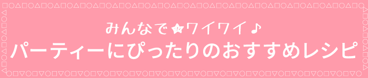 みんなで★ワイワイ♪パーティーにぴったりのおすすめレシピ